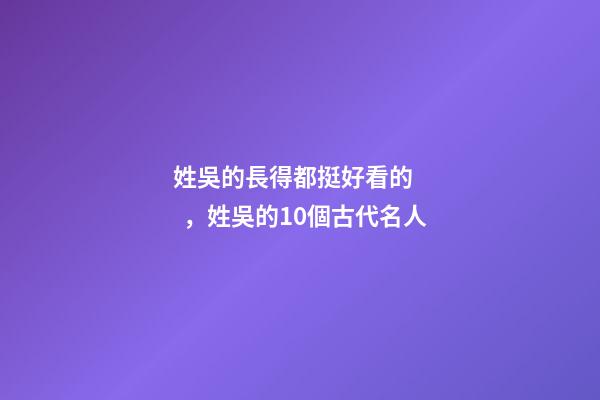 姓吳的長得都挺好看的，姓吳的10個古代名人-第1張-觀點-玄機派